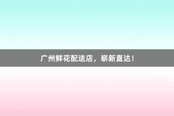 广州鲜花配送店，崭新直达！